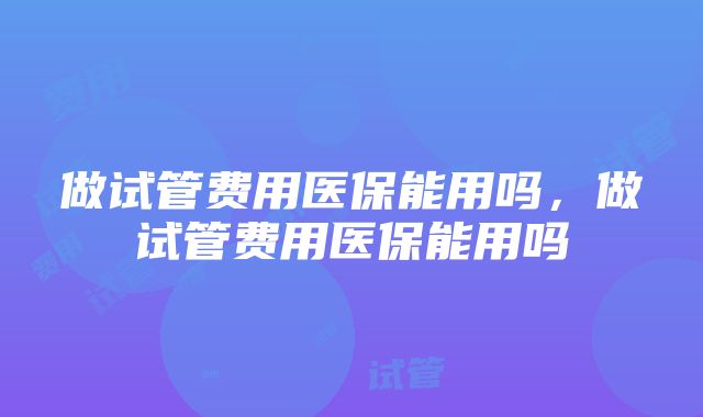 做试管费用医保能用吗，做试管费用医保能用吗