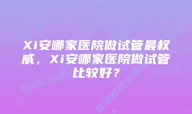 Xi安哪家医院做试管最权威，Xi安哪家医院做试管比较好？