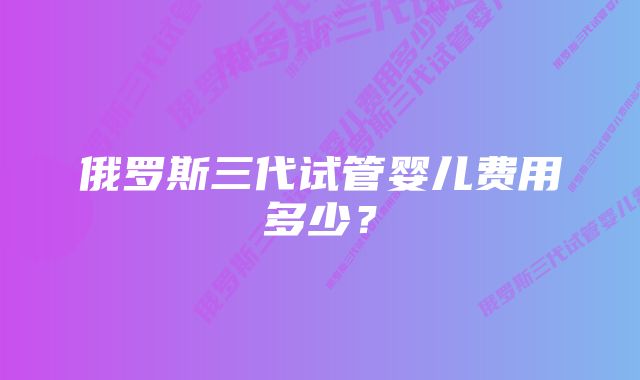 俄罗斯三代试管婴儿费用多少？