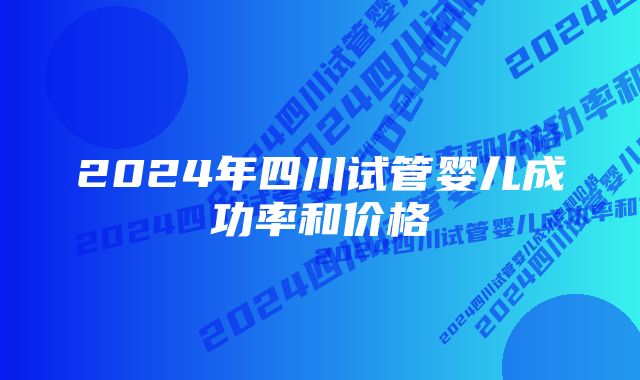 2024年四川试管婴儿成功率和价格