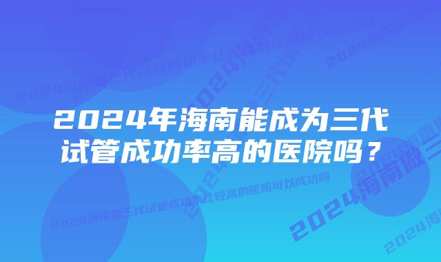 2024年海南能成为三代试管成功率高的医院吗？