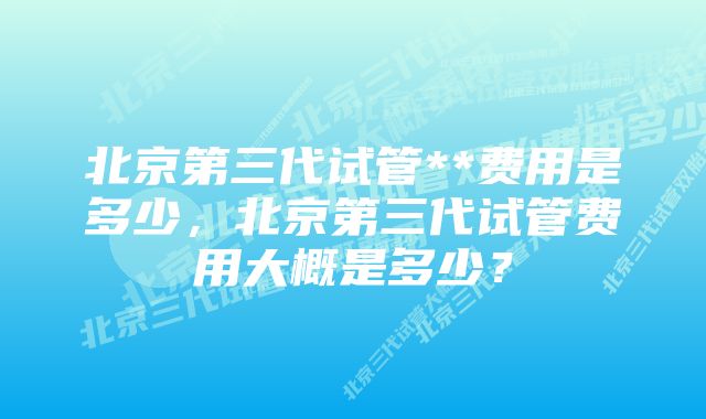 北京第三代试管**费用是多少，北京第三代试管费用大概是多少？