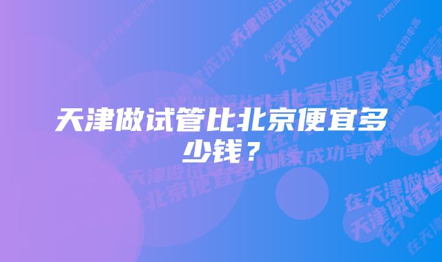 天津做试管比北京便宜多少钱？