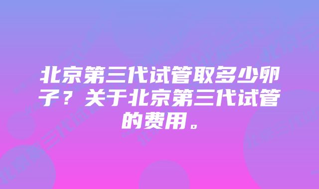 北京第三代试管取多少卵子？关于北京第三代试管的费用。