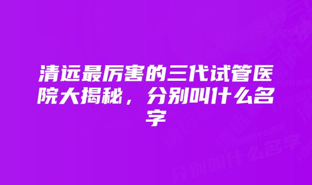 清远最厉害的三代试管医院大揭秘，分别叫什么名字