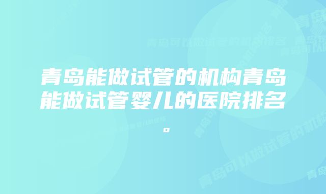 青岛能做试管的机构青岛能做试管婴儿的医院排名。