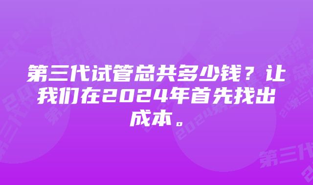 第三代试管总共多少钱？让我们在2024年首先找出成本。