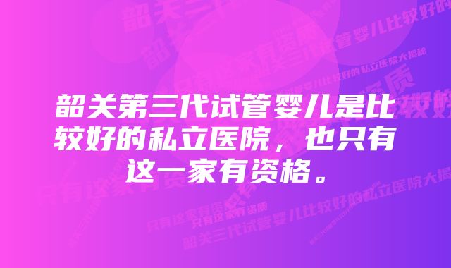 韶关第三代试管婴儿是比较好的私立医院，也只有这一家有资格。