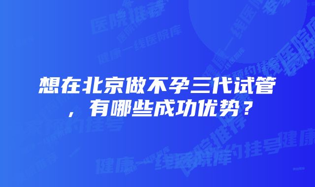 想在北京做不孕三代试管，有哪些成功优势？