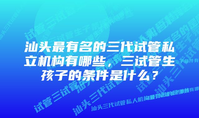 汕头最有名的三代试管私立机构有哪些，三试管生孩子的条件是什么？