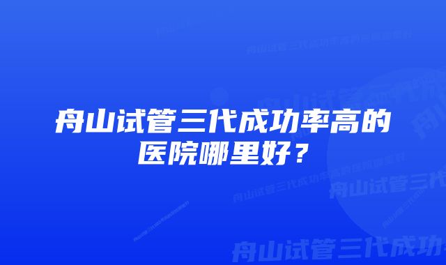 舟山试管三代成功率高的医院哪里好？