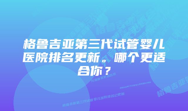 格鲁吉亚第三代试管婴儿医院排名更新。哪个更适合你？