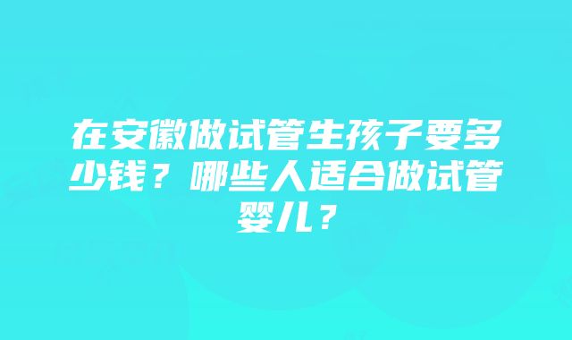 在安徽做试管生孩子要多少钱？哪些人适合做试管婴儿？