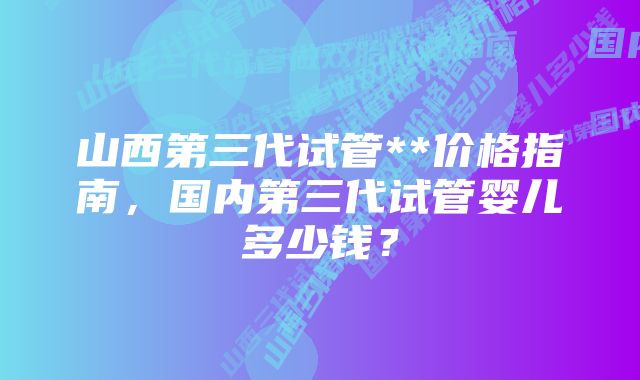 山西第三代试管**价格指南，国内第三代试管婴儿多少钱？