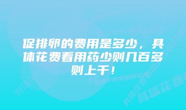 促排卵的费用是多少，具体花费看用药少则几百多则上千！