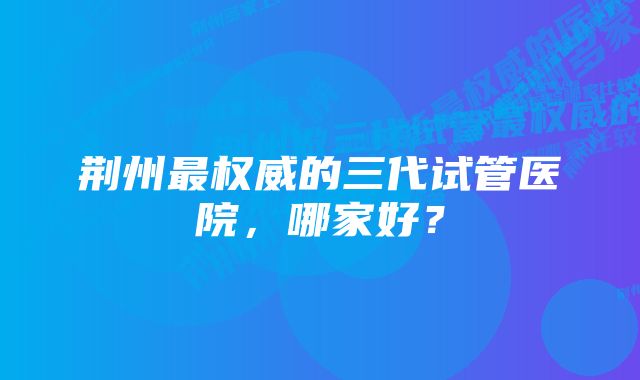 荆州最权威的三代试管医院，哪家好？