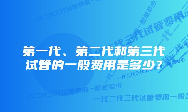 第一代、第二代和第三代试管的一般费用是多少？