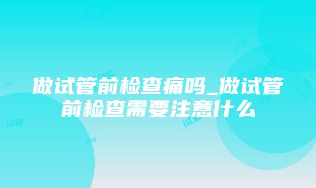 做试管前检查痛吗_做试管前检查需要注意什么