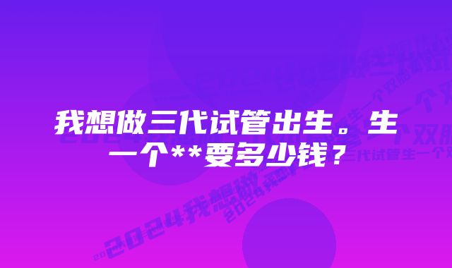 我想做三代试管出生。生一个**要多少钱？