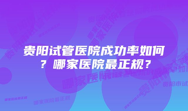 贵阳试管医院成功率如何？哪家医院最正规？