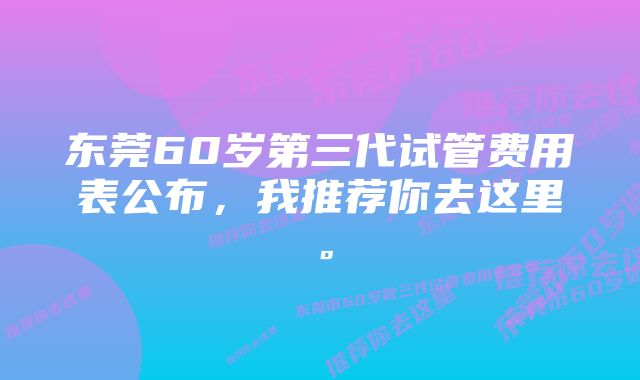 东莞60岁第三代试管费用表公布，我推荐你去这里。