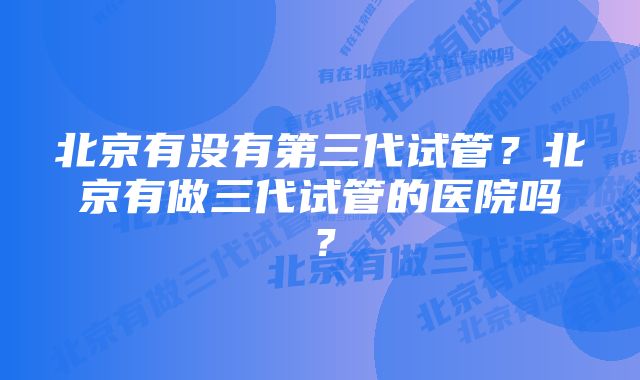 北京有没有第三代试管？北京有做三代试管的医院吗？