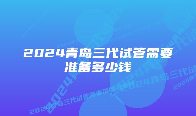 2024青岛三代试管需要准备多少钱