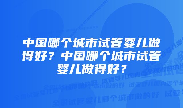 中国哪个城市试管婴儿做得好？中国哪个城市试管婴儿做得好？