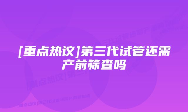 [重点热议]第三代试管还需产前筛查吗