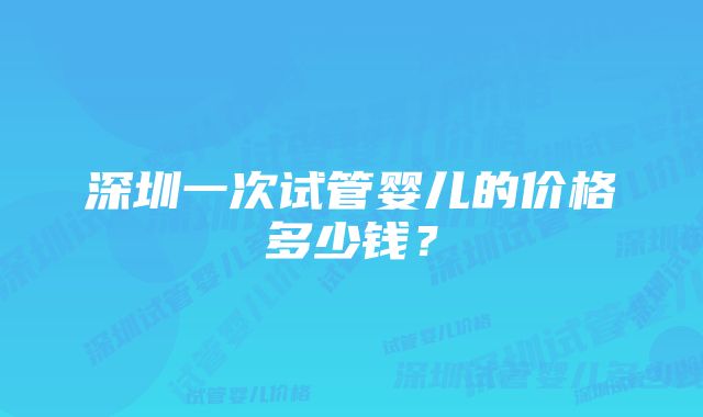 深圳一次试管婴儿的价格多少钱？