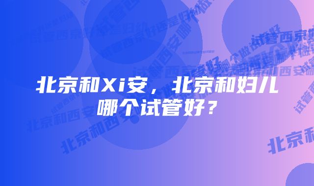 北京和Xi安，北京和妇儿哪个试管好？