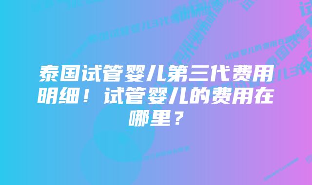 泰国试管婴儿第三代费用明细！试管婴儿的费用在哪里？