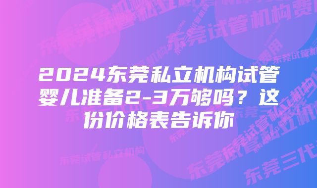 2024东莞私立机构试管婴儿准备2-3万够吗？这份价格表告诉你