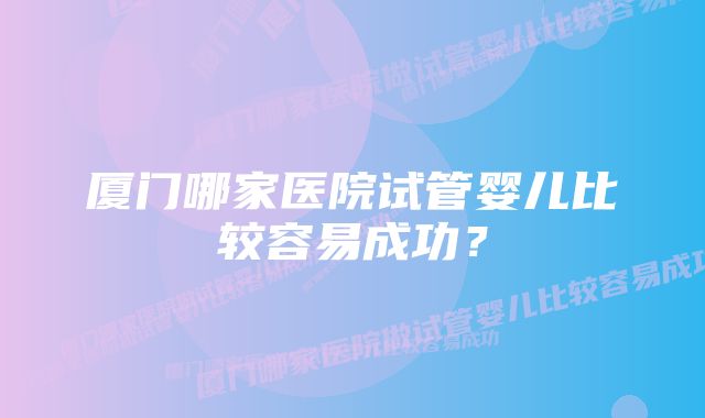 厦门哪家医院试管婴儿比较容易成功？