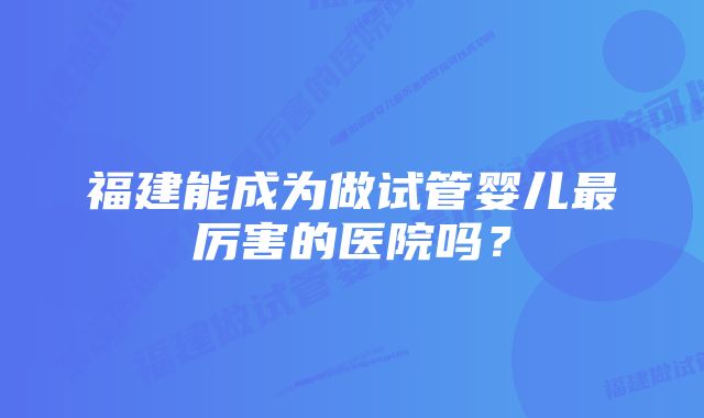 福建能成为做试管婴儿最厉害的医院吗？