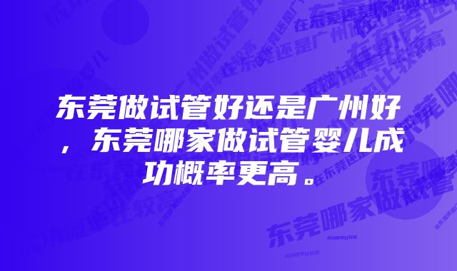 东莞做试管好还是广州好，东莞哪家做试管婴儿成功概率更高。