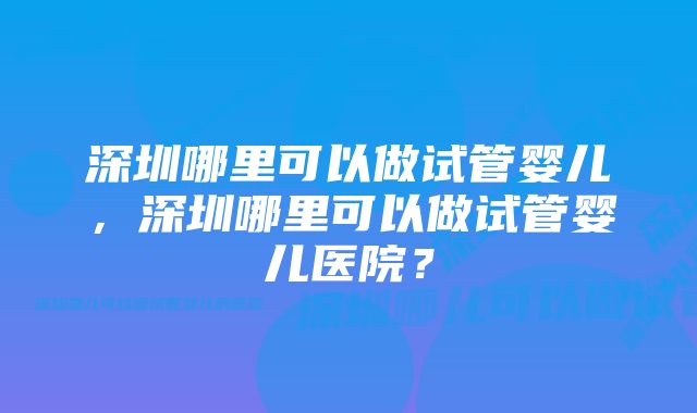 深圳哪里可以做试管婴儿，深圳哪里可以做试管婴儿医院？