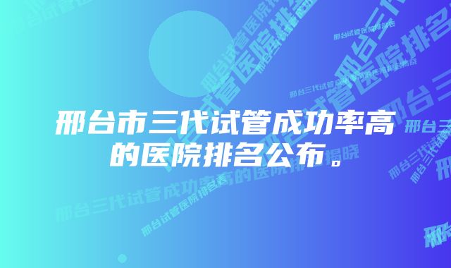 邢台市三代试管成功率高的医院排名公布。