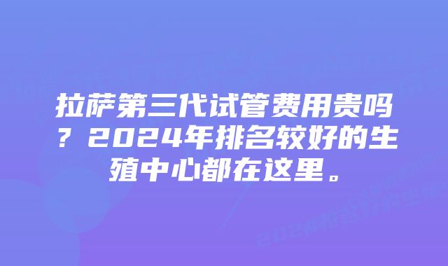 拉萨第三代试管费用贵吗？2024年排名较好的生殖中心都在这里。