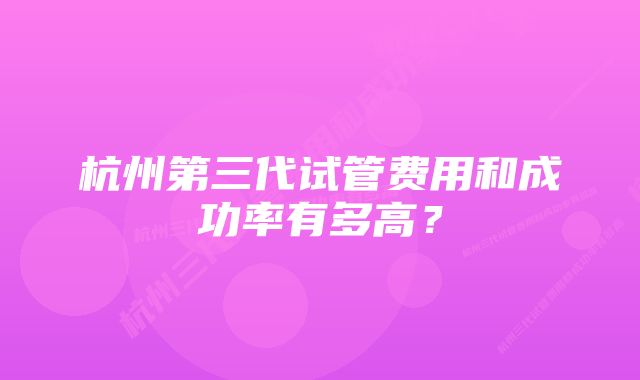 杭州第三代试管费用和成功率有多高？