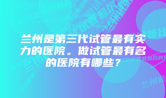 兰州是第三代试管最有实力的医院。做试管最有名的医院有哪些？