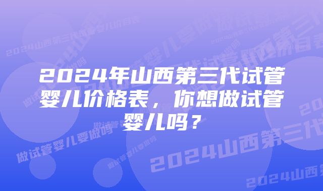 2024年山西第三代试管婴儿价格表，你想做试管婴儿吗？