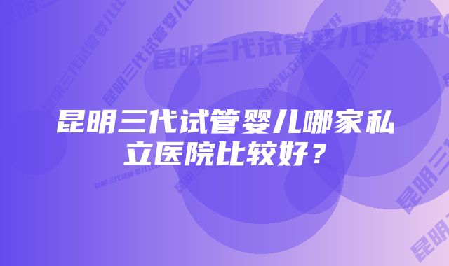 昆明三代试管婴儿哪家私立医院比较好？