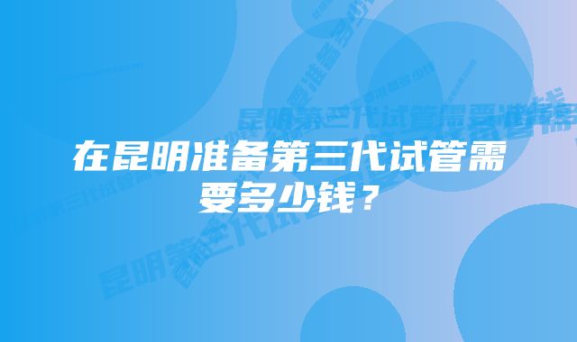 在昆明准备第三代试管需要多少钱？