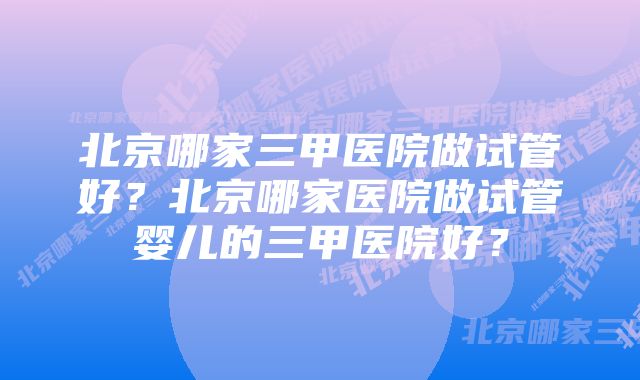 北京哪家三甲医院做试管好？北京哪家医院做试管婴儿的三甲医院好？