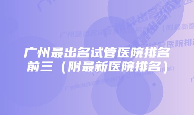 广州最出名试管医院排名前三（附最新医院排名）