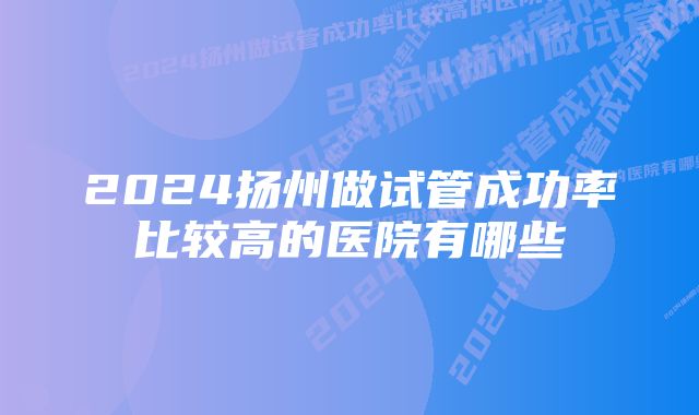 2024扬州做试管成功率比较高的医院有哪些