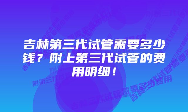 吉林第三代试管需要多少钱？附上第三代试管的费用明细！