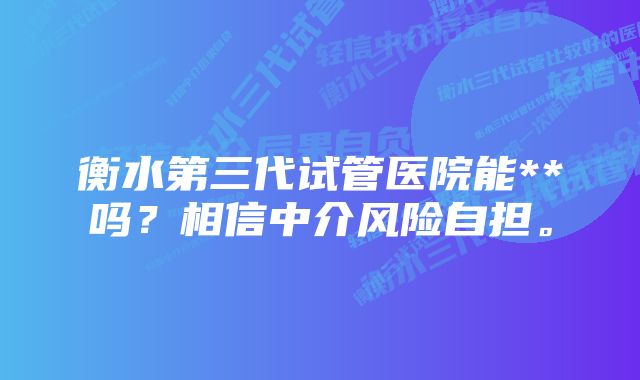 衡水第三代试管医院能**吗？相信中介风险自担。