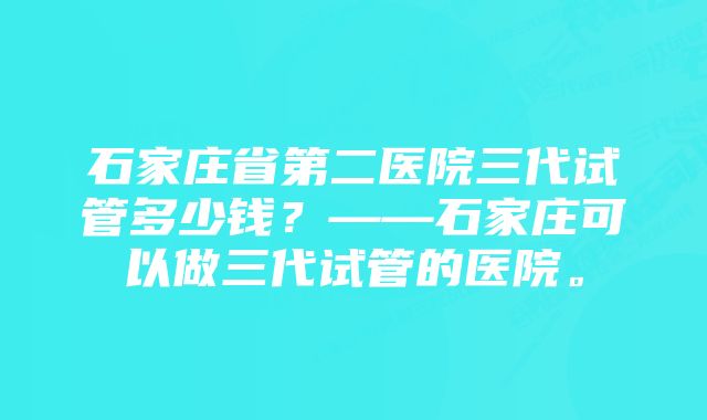 石家庄省第二医院三代试管多少钱？——石家庄可以做三代试管的医院。